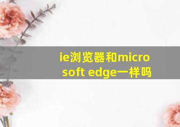 ie浏览器和microsoft edge一样吗